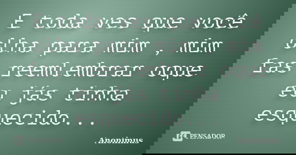 E toda ves que você olha para mim , mim fas reemlembrar oque eu jás tinha esquecido...... Frase de Anonimus.