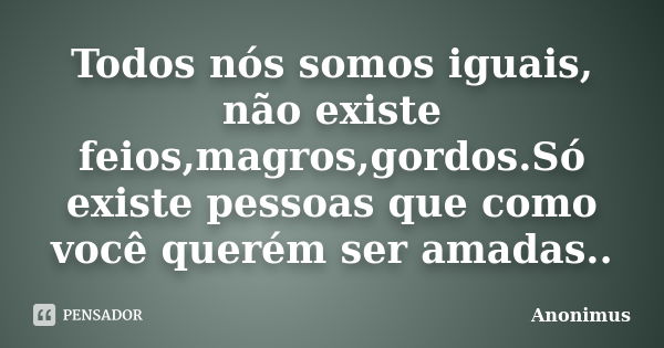 Todos nós somos iguais, não existe feios,magros,gordos.Só existe pessoas que como você querém ser amadas..... Frase de Anonimus.