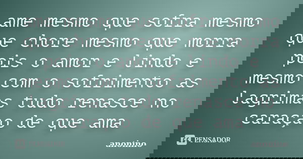 ame mesmo que sofra mesmo que chore mesmo que morra pois o amor e lindo e mesmo com o sofrimento as lagrimas tudo renasce no caraçao de que ama... Frase de anonino.