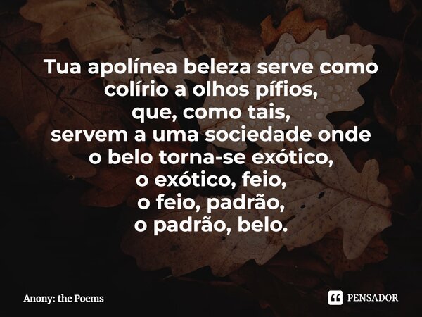 ⁠Tua apolínea beleza serve como colírio a olhos pífios, que, como tais, servem a uma sociedade onde o belo torna-se exótico, o exótico, feio, o feio, padrão, o ... Frase de Anony: the Poems.