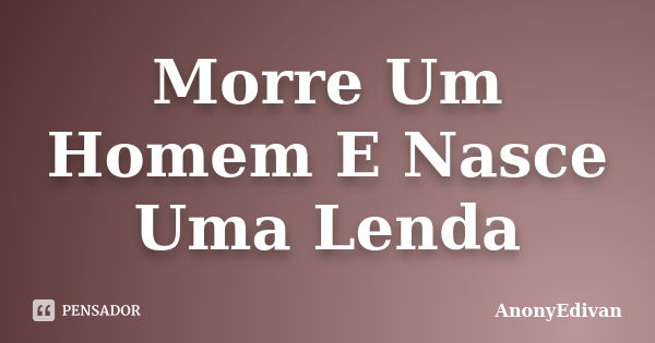 Morre Um Homem E Nasce Uma Lenda... Frase de AnonyEdivan.