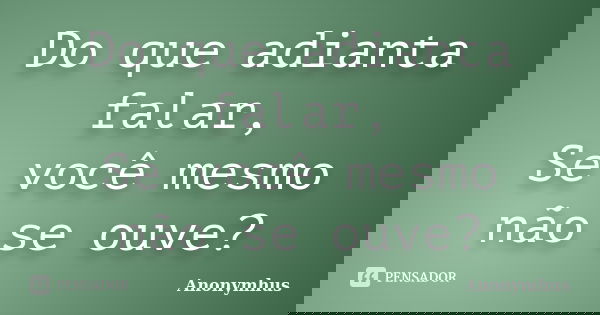 Do que adianta falar, Se você mesmo não se ouve?... Frase de Anonymhus.