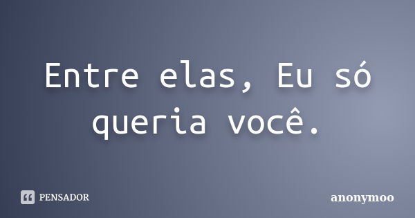 Entre elas, Eu só queria você.... Frase de Anonymoo.