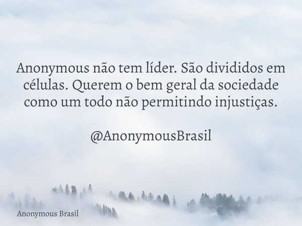 Anonymous não tem líder. São divididos em células. Querem o bem geral da sociedade como um todo não permitindo injustiças. @AnonymousBrasil... Frase de Anonymous Brasil.