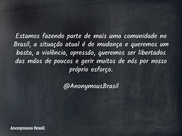 Estamos fazendo parte de mais uma comunidade no Brasil, a situação atual é de mudança e queremos um basta, a violência, opressão, queremos ser libertados das mã... Frase de Anonymous Brasil.