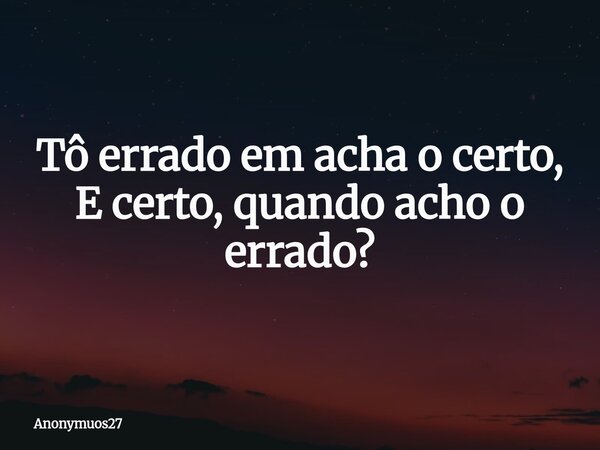 Tô errado em acha o certo, E certo, quando acho o errado?... Frase de Anonymuos27.