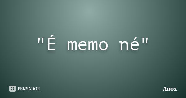 "É memo né"... Frase de Anox.