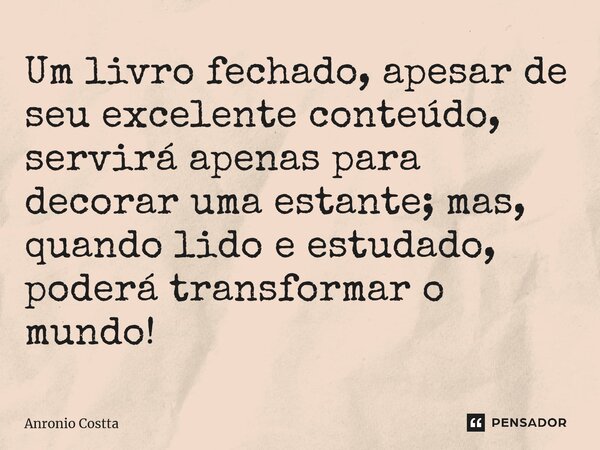 ⁠Um livro fechado, apesar de seu excelente conteúdo, servirá apenas para decorar uma estante; mas, quando lido e estudado, poderá transformar o mundo!... Frase de Anronio Costta.