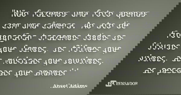 "Não fazemos uma foto apenas com uma câmera. Ao ato de fotografar trazemos todos os livros que lemos, os filmes que vimos, as músicas que ouvimos, as pessoa... Frase de Ansel Adams.
