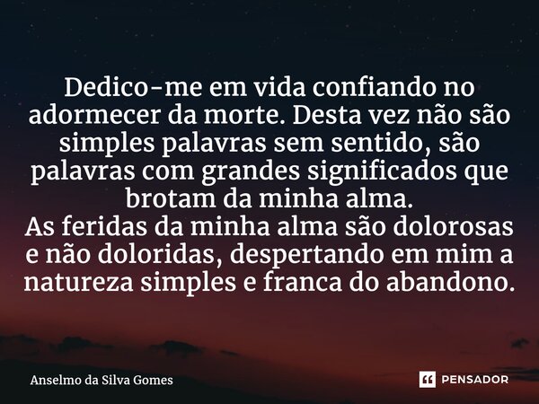 ⁠Dedico-me em vida confiando no adormecer da morte. Desta vez não são simples palavras sem sentido, são palavras com grandes significados que brotam da minha al... Frase de Anselmo da Silva Gomes.