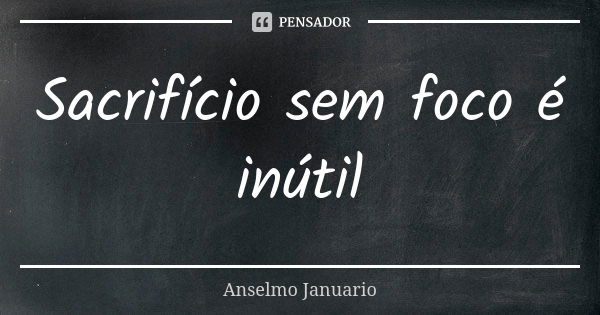 Sacrifício sem foco é inútil... Frase de Anselmo Januario.