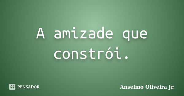 A amizade que constrói.... Frase de Anselmo Oliveira Jr.