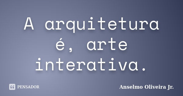 A arquitetura é, arte interativa.... Frase de Anselmo Oliveira Jr.