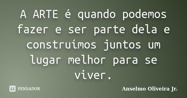 A ARTE é quando podemos fazer e ser parte dela e construímos juntos um lugar melhor para se viver.... Frase de Anselmo Oliveira Jr.