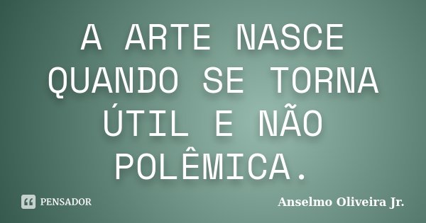 A ARTE NASCE QUANDO SE TORNA ÚTIL E NÃO POLÊMICA.... Frase de Anselmo Oliveira Jr.