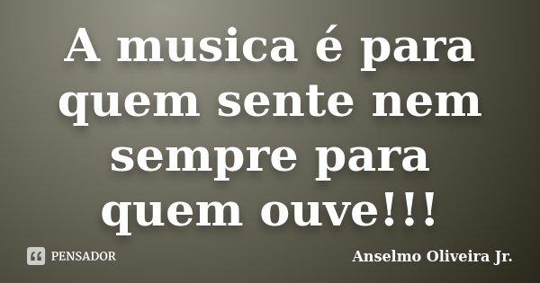 A musica é para quem sente nem sempre para quem ouve!!!... Frase de Anselmo Oliveira Jr..