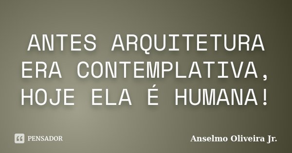 ANTES ARQUITETURA ERA CONTEMPLATIVA, HOJE ELA É HUMANA!... Frase de Anselmo Oliveira Jr.