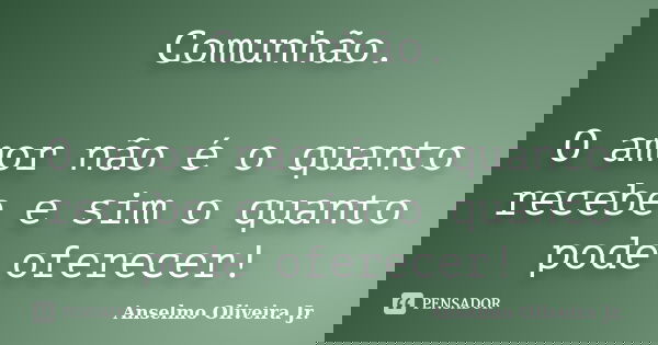 Comunhão. O amor não é o quanto recebe e sim o quanto pode oferecer!... Frase de Anselmo Oliveira Jr..