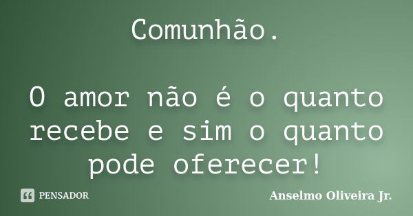 Comunhão. O amor não é o quanto recebe e sim o quanto pode oferecer!... Frase de Anselmo Oliveira Jr..