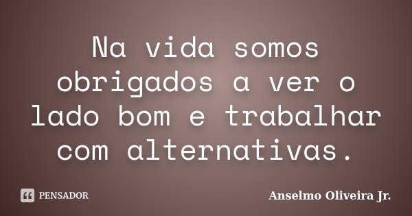 Na vida somos obrigados a ver o lado bom e trabalhar com alternativas.... Frase de Anselmo Oliveira Jr.