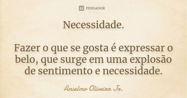 Necessidade. Fazer o que se gosta é expressar o belo, que surge em uma explosão de sentimento e necessidade.... Frase de Anselmo Oliveira Jr..