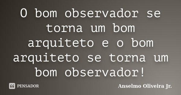 O bom observador se torna um bom arquiteto e o bom arquiteto se torna um bom observador!... Frase de Anselmo Oliveira Jr..