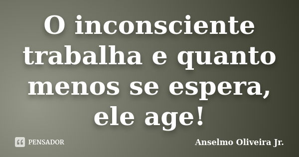 O inconsciente trabalha e quanto menos se espera, ele age!... Frase de Anselmo Oliveira Jr..