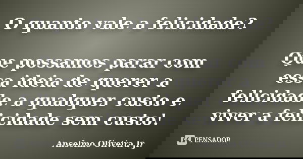 O quanto vale a felicidade? Que possamos parar com essa ideia de querer a felicidade a qualquer custo e viver a felicidade sem custo!... Frase de Anselmo Oliveira Jr.