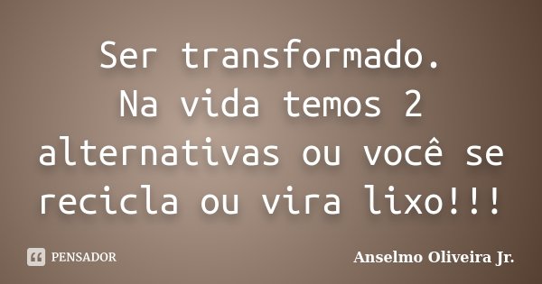 Ser transformado. Na vida temos 2 alternativas ou você se recicla ou vira lixo!!!... Frase de Anselmo Oliveira Jr..