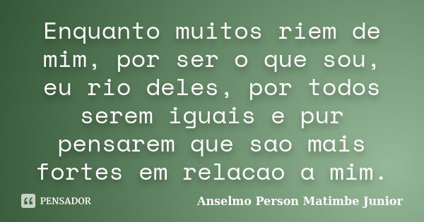 Enquanto muitos riem de mim, por ser o que sou, eu rio deles, por todos serem iguais e pur pensarem que sao mais fortes em relacao a mim.... Frase de Anselmo Person Matimbe Junior.