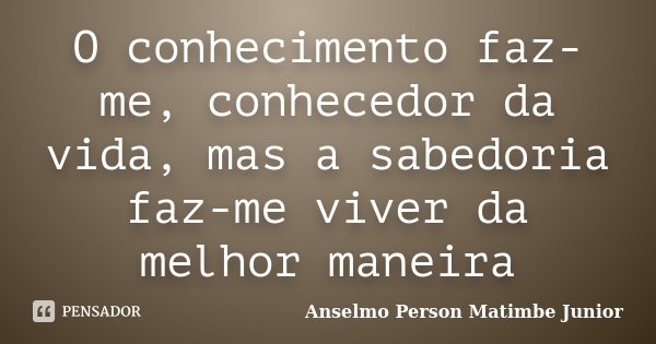 O conhecimento faz-me, conhecedor da vida, mas a sabedoria faz-me viver da melhor maneira... Frase de Anselmo Person Matimbe Junior.