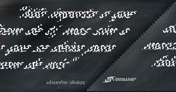 “Não importa o que dizem de ti, mas sim a marca que se deixa para falarem de nós"... Frase de Anselmo Seixas.