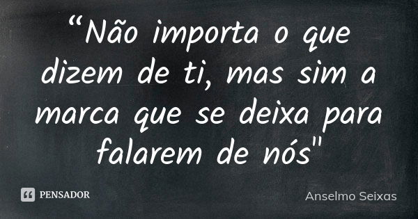 “Não importa o que dizem de ti, mas sim a marca que se deixa para falarem de nós"... Frase de Anselmo Seixas.