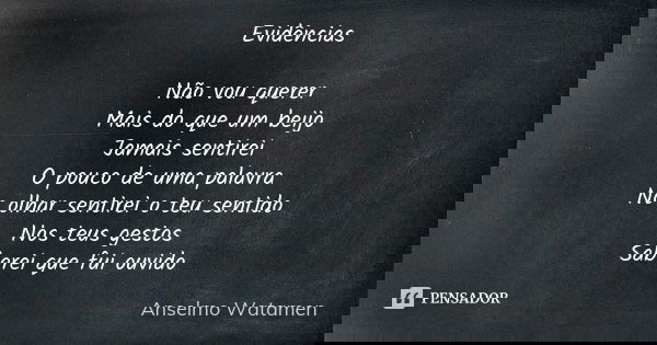 Evidências Não vou querer Mais do que um beijo Jamais sentirei O pouco de uma palavra No olhar sentirei o teu sentido Nos teus gestos Saberei que fui ouvido... Frase de Anselmo Watamen.