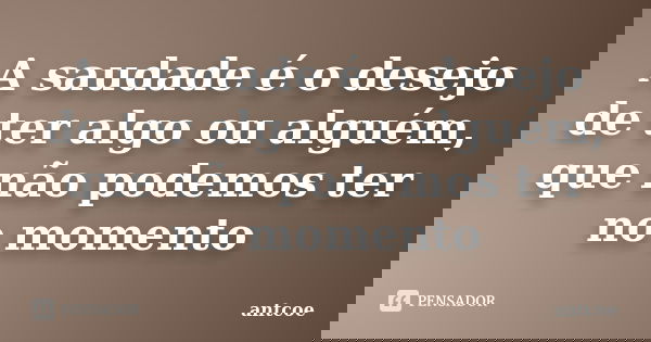 A saudade é o desejo de ter algo ou alguém, que não podemos ter no momento... Frase de antcoe.