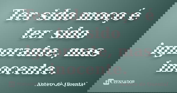 Ter sido moço é ter sido ignorante, mas inocente.... Frase de Antero de Quental.