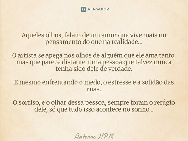 Aqueles olhos, falam de um amor que vive mais no pensamento do que na realidade… O artista se apega nos olhos de alguém que ele ama tanto, mas que parece dista... Frase de Anteros HPM.