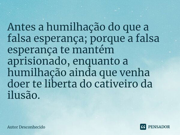 Antes a humilhação do que a falsa esperança; porque a falsa esperança te mantém aprisionado, enquanto a humilhação ainda que venha doer te liberta do cativeiro ... Frase de Autor desconhecido.