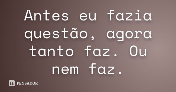 Antes eu fazia questão, agora tanto faz. Ou nem faz.