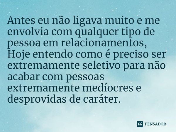 Antes eu não ligava muito e me envolvia com qualquer tipo de pessoa em relacionamentos,
Hoje entendo como é preciso ser extremamente seletivo para não acabar c