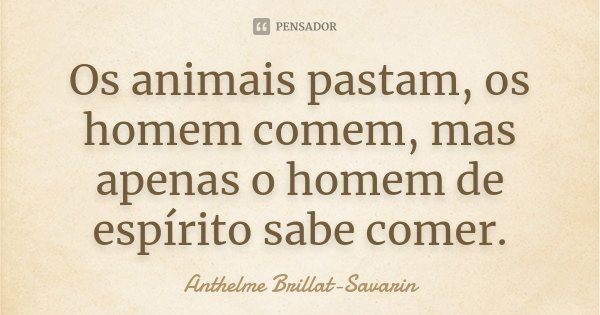 Os animais pastam, os homem comem, mas apenas o homem de espírito sabe comer.... Frase de Anthelme Brillat-Savarin.