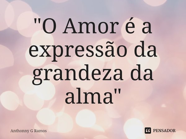 ⁠"O Amor é a expressão da grandeza da alma"... Frase de Anthonny G Ramos.