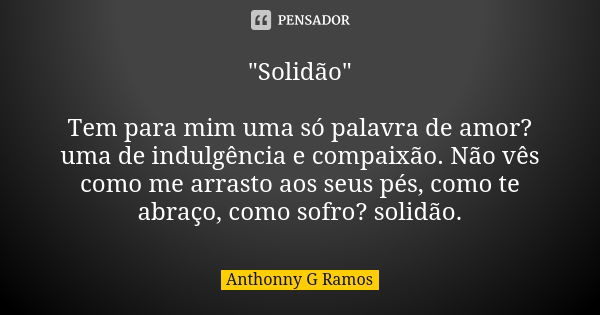 "Solidão" Tem para mim uma só palavra de amor? uma de indulgência e compaixão. Não vês como me arrasto aos seus pés, como te abraço, como sofro? solid... Frase de Anthonny G Ramos.