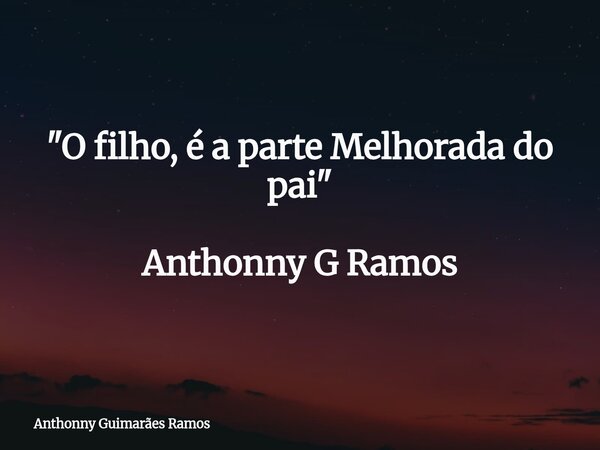 "O filho, é a parte Melhorada do pai" Anthonny G Ramos... Frase de Anthonny Guimarães Ramos.