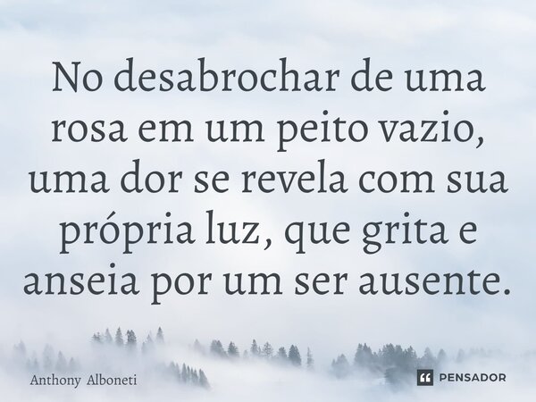 No desabrochar de uma rosa em um peito vazio, uma dor se revela com sua própria luz, que grita e anseia por um ser ausente.... Frase de Anthony Alboneti.