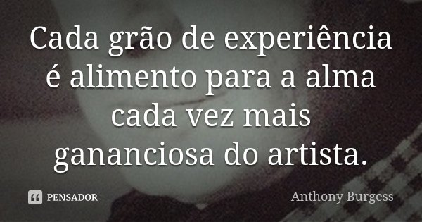 Cada grão de experiência é alimento para a alma cada vez mais gananciosa do artista.... Frase de Anthony Burgess.