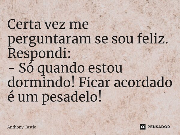Certa vez me perguntaram se sou feliz. Respondi: - Só quando estou dormindo! Ficar acordado é um pesadelo!... Frase de Anthony Castle.