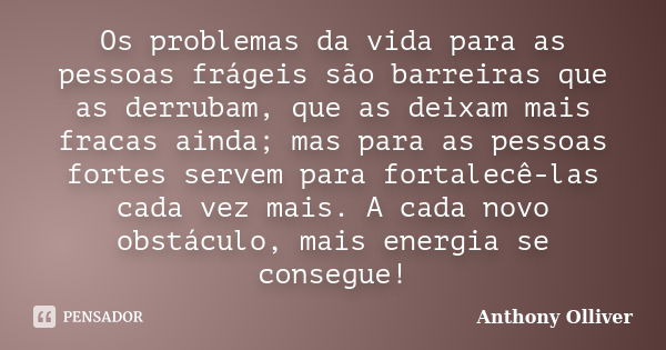 Os problemas da vida para as pessoas frágeis são barreiras que as derrubam, que as deixam mais fracas ainda; mas para as pessoas fortes servem para fortalecê-la... Frase de Anthony Olliver.