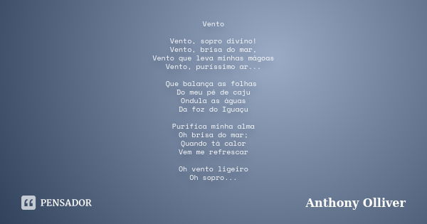 Vento Vento, sopro divino! Vento, brisa do mar, Vento que leva minhas mágoas Vento, puríssimo ar... Que balança as folhas Do meu pé de caju Ondula as águas Da f... Frase de Anthony Olliver.