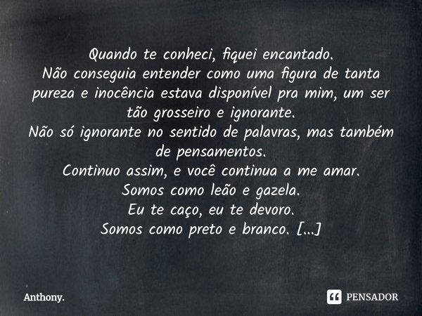 Quando te conheci, fiquei encantado.
Não conseguia entender como uma figura de tanta pureza e inocência estava disponível pra mim, um ser tão grosseiro e ignora... Frase de Anthony..